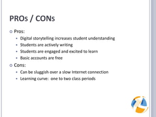 PROs / CONsPros:Digital storytelling increases student understandingStudents are actively writingStudents are engaged and excited to learnBasic accounts are freeCons:Can be sluggish over a slow Internet connectionLearning curve:  one to two class periods