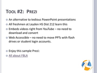 Tool #2:  PreziAn alternative to tedious PowerPoint presentationsAll freshmen at Leyden HS Dist 212 learn thisEmbeds videos right from YouTube – no need to download and convertWeb Accessible – no need to move PPTs with flash drives or student login accounts.Enjoy this sample Prezi:All about FBLA