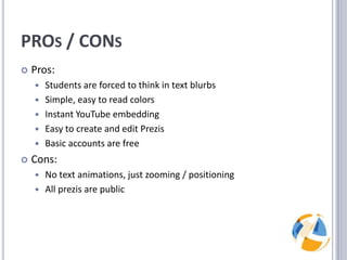 PROs / CONsPros:Students are forced to think in text blurbsSimple, easy to read colorsInstant YouTube embeddingEasy to create and edit PrezisBasic accounts are freeCons:No text animations, just zooming / positioningAll prezis are public