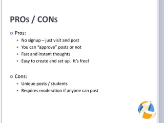 PROs / CONsPros:No signup – just visit and postYou can “approve” posts or notFast and instant thoughtsEasy to create and set up.  It’s free!Cons:Unique posts / studentsRequires moderation if anyone can post