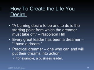 How To Create the Life You  Desire. “A burning desire to be and to do is the starting point from which the dreamer must take off.” – Napoleon Hill Every great leader has been a dreamer – “I have a dream.” Practical dreamer – one who can and will put their dreams into action. For example, a business leader. 