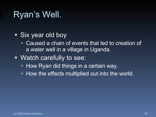 Ryan’s Well. Six year old boy  Caused a chain of events that led to creation of a water well in a village in Uganda. Watch carefully to see: How Ryan did things in a certain way. How the effects multiplied out into the world. 