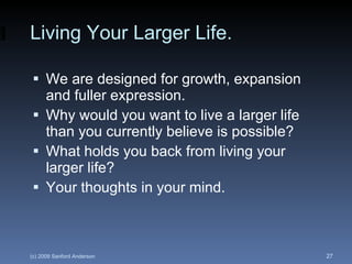 Living Your Larger Life. We are designed for growth, expansion and fuller expression. Why would you want to live a larger life than you currently believe is possible? What holds you back from living your larger life? Your thoughts in your mind. 