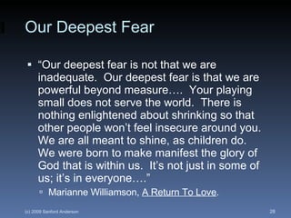 Our Deepest Fear “ Our deepest fear is not that we are inadequate.  Our deepest fear is that we are powerful beyond measure….  Your playing small does not serve the world.  There is nothing enlightened about shrinking so that other people won’t feel insecure around you.  We are all meant to shine, as children do.  We were born to make manifest the glory of God that is within us.  It’s not just in some of us; it’s in everyone….” Marianne Williamson,  A Return To Love . 