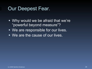 Our Deepest Fear. Why would we be afraid that we’re “powerful beyond measure”? We are responsible for our lives. We are the cause of our lives. 