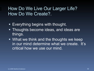 How Do We Live Our Larger Life?  How Do We Create?. Everything begins with thought. Thoughts become ideas, and ideas are things. What we think and the thoughts we keep in our mind determine what we create.  It’s critical how we use our mind. 
