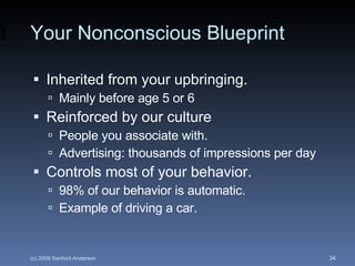 Your Nonconscious Blueprint Inherited from your upbringing. Mainly before age 5 or 6 Reinforced by our culture People you associate with. Advertising: thousands of impressions per day Controls most of your behavior. 98% of our behavior is automatic. Example of driving a car. 