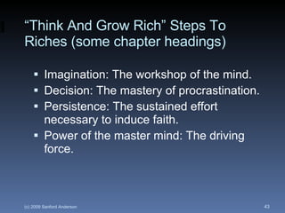 “ Think And Grow Rich” Steps To Riches (some chapter headings) Imagination: The workshop of the mind. Decision: The mastery of procrastination. Persistence: The sustained effort necessary to induce faith. Power of the master mind: The driving force. 