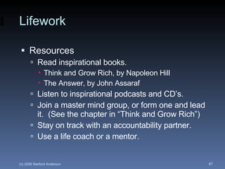 Lifework Resources Read inspirational books. Think and Grow Rich, by Napoleon Hill The Answer, by John Assaraf Listen to inspirational podcasts and CD’s. Join a master mind group, or form one and lead it.  (See the chapter in “Think and Grow Rich”) Stay on track with an accountability partner. Use a life coach or a mentor. 