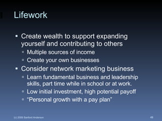 Lifework Create wealth to support expanding yourself and contributing to others Multiple sources of income Create your own businesses Consider network marketing business Learn fundamental business and leadership skills, part time while in school or at work. Low initial investment, high potential payoff “Personal growth with a pay plan” 
