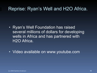 Reprise: Ryan’s Well and H2O Africa. Ryan’s Well Foundation has raised several millions of dollars for developing wells in Africa and has partnered with H2O Africa. Video available on www.youtube.com 