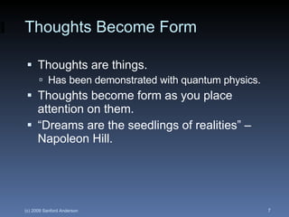 Thoughts Become Form Thoughts are things. Has been demonstrated with quantum physics. Thoughts become form as you place attention on them. “Dreams are the seedlings of realities” – Napoleon Hill. 
