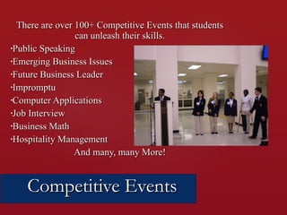 There are over 100+ Competitive Events that students can unleash their skills. Public Speaking Emerging Business Issues Future Business Leader Impromptu Computer Applications Job Interview Business Math Hospitality Management And many, many More! Competitive Events 