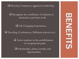 BENEFITS Strengthen the confidence of students in themselves and their work. Develop Competent, aggressive leadership. Life Changing Experiences . Traveling (Conferences, Different schools etc.) Assist students in the establishment of occupational goals. Scholarships, prizes, awards, and opportunities. 