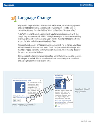 CONFIDENTIAL




     Language Change
     As part of a larger effort to improve user experience, increase engagement
     and promote consistency across Facebook, users will soon be able to
     connect with your Page by clicking “Like” rather than “Become a Fan.”

     “Like” offers a light-weight, consistent way for users to connect with the
     things they are passionate about. This lighter-weight action for connecting
     to a Page on Facebook means that users will be making more connections
     across the site, including your Facebook Page.
     The core functionality of Pages remains unchanged. For instance, your Page
     will still have distribution into News Feed. The purpose of this change is to
     maintain Pages’ powerful communication channels, while making it easier
     for users to connect with Pages.

     Below please ﬁnd preliminary mocks of ad units that allow users to connect
     with Pages, in 1-click. Please keep in mind that these designs are not ﬁnal
     and are highly conﬁdential at this time.




                                                    IA L
                                                 N T
                                     ID E                                 Facebook Ad with



                       NF
                                                                          Engagement




                C    O
Home Page Engagement Ad




                                                                                  March 26, 2010
 