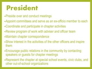 President
•Preside over and conduct meetings
•Appoint committees and serve as an ex-officio member to each
•Coordinate and participate in chapter activities
•Review program of work with adviser and officer team
•Maintain chapter correspondence
•Show interest in the activities of the other officers and inspire
them
•Encourage public relations in the community by contacting
speakers or guests for chapter meetings
•Represent the chapter at special school events, civic clubs, and
other out-of-school organizations
 