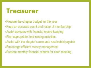 Treasurer
•Prepare the chapter budget for the year
•Keep an accurate count and roster of membership
•Assist advisers with financial record-keeping
•Plan appropriate fund-raising activities
•Assist with the chapter’s accounts receivable/payable
•Encourage efficient money management
•Prepare monthly financial reports for each meeting
 