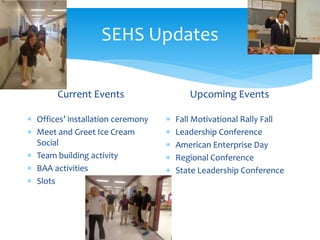 SEHS Updates
Current Events
 Offices’ installation ceremony
 Meet and Greet Ice Cream
Social
 Team building activity
 BAA activities
 Slots
Upcoming Events
 Fall Motivational Rally Fall
 Leadership Conference
 American Enterprise Day
 Regional Conference
 State Leadership Conference
 
