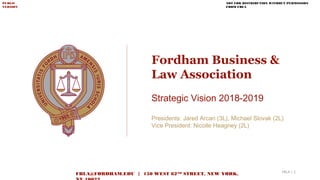Fordham Business &
Law Association
Strategic Vision 2018-2019
Presidents: Jared Arcari (3L), Michael Slovak (2L)
Vice President: Nicolle Heagney (2L)
NOT FOR DISTRIBUTION WITHOUT PERMISSION
FROM FBLA
PUBLIC
VERSION
FBLA@FORDHAM.EDU | 150 WEST 62ND
STREET, NEW YORK, FBLA | 1
 