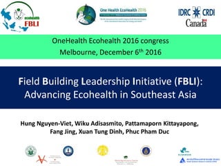 Field Building Leadership Initiative (FBLI):
Advancing Ecohealth in Southeast Asia
OneHealth Ecohealth 2016 congress
Melbourne, December 6th 2016
Hung Nguyen-Viet, Wiku Adisasmito, Pattamaporn Kittayapong,
Fang Jing, Xuan Tung Dinh, Phuc Pham Duc
 