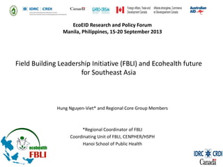 EcoEID Research and Policy Forum
Manila, Philippines, 15-20 September 2013

Field Building Leadership Initiative (FBLI) and Ecohealth future
for Southeast Asia

Hung Nguyen-Viet* and Regional Core Group Members

*Regional Coordinator of FBLI
Coordinating Unit of FBLI, CENPHER/HSPH
Hanoi School of Public Health

 