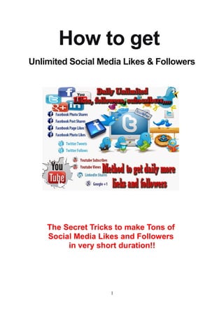 How to get
Unlimited Social Media Likes & Followers
The Secret Tricks to make Tons of
Social Media Likes and Followers
in very short duration!!
1
 