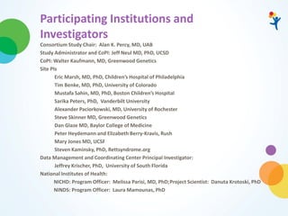 Participating Institutions and
Investigators
Consortium Study Chair: Alan K. Percy, MD, UAB
Study Administrator and CoPI: Jeff Neul MD, PhD, UCSD
CoPI: Walter Kaufmann, MD, Greenwood Genetics
Site PIs
Eric Marsh, MD, PhD, Children’s Hospital of Philadelphia
Tim Benke, MD, PhD, University of Colorado
Mustafa Sahin, MD, PhD, Boston Children’s Hospital
Sarika Peters, PhD, Vanderbilt University
Alexander Paciorkowski, MD, University of Rochester
Steve Skinner MD, Greenwood Genetics
Dan Glaze MD, Baylor College of Medicine
Peter Heydemann and Elizabeth Berry-Kravis, Rush
Mary Jones MD, UCSF
Steven Kaminsky, PhD, Rettsyndrome.org
Data Management and Coordinating Center Principal Investigator:
Jeffrey Krischer, PhD, University of South Florida
National Institutes of Health:
NICHD: Program Officer: Melissa Parisi, MD, PhD;Project Scientist: Danuta Krotoski, PhD
NINDS: Program Officer: Laura Mamounas, PhD
 