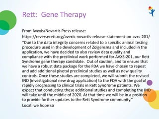 Rett: Gene Therapy
From Avexis/Novartis Press release:
https://reverserett.org/avexis-novartis-release-statement-on-avxs-201/
“Due to the data integrity concerns related to a specific animal testing
procedure used in the development of Zolgensma and included in the
application, we have decided to also review data quality and
compliance with the preclinical work performed for AVXS-201, our Rett
Syndrome gene therapy candidate. Out of caution, and to ensure that
we have a robust data package for the FDA we have chosen to repeat
and add additional pivotal preclinical studies as well as new quality
controls. Once these studies are completed, we will submit the revised
IND (investigational new drug application) to the FDA with the goal of
rapidly progressing to clinical trials in Rett Syndrome patients. We
expect that conducting these additional studies and completing the IND
will take until the middle of 2020. At that time we will be in a position
to provide further updates to the Rett Syndrome community.”
Local: we hope so
 
