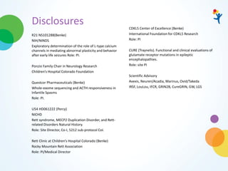 Disclosures
R21 NS101288(Benke)
NIH/NINDS
Exploratory determination of the role of L-type calcium
channels in mediating abnormal plasticity and behavior
after early life seizures Role: PI.
Ponzio Family Chair in Neurology Research
Children’s Hospital Colorado Foundation
Questcor Pharmaceuticals (Benke)
Whole-exome sequencing and ACTH responsiveness in
Infantile Spasms
Role: PI.
U54 HD061222 (Percy)
NICHD
Rett syndrome, MECP2 Duplication Disorder, and Rett-
related Disorders Natural History.
Role: Site Director, Co-I, 5212 sub-protocol CoI.
Rett Clinic at Children’s Hospital Colorado (Benke)
Rocky Mountain Rett Association
Role: PI/Medical Director
CDKL5 Center of Excellence (Benke)
International Foundation for CDKL5 Research
Role: PI
CURE (Traynelis). Functional and clinical evaluations of
glutamate receptor mutations in epileptic
encephalopathies.
Role: site PI
Scientific Advisory
Avexis, Neuren/Acadia, Marinus, Ovid/Takeda
IRSF, LouLou, IFCR, GRIN2B, CureGRIN, GW, LGS
 