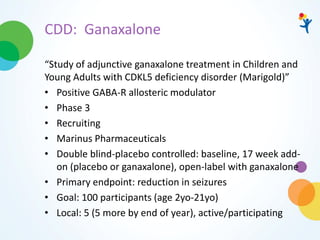CDD: Ganaxalone
“Study of adjunctive ganaxalone treatment in Children and
Young Adults with CDKL5 deficiency disorder (Marigold)”
• Positive GABA-R allosteric modulator
• Phase 3
• Recruiting
• Marinus Pharmaceuticals
• Double blind-placebo controlled: baseline, 17 week add-
on (placebo or ganaxalone), open-label with ganaxalone
• Primary endpoint: reduction in seizures
• Goal: 100 participants (age 2yo-21yo)
• Local: 5 (5 more by end of year), active/participating
 