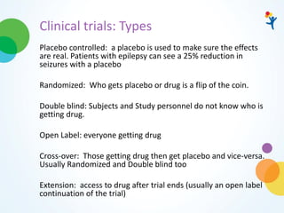 Clinical trials: Types
Placebo controlled: a placebo is used to make sure the effects
are real. Patients with epilepsy can see a 25% reduction in
seizures with a placebo
Randomized: Who gets placebo or drug is a flip of the coin.
Double blind: Subjects and Study personnel do not know who is
getting drug.
Open Label: everyone getting drug
Cross-over: Those getting drug then get placebo and vice-versa.
Usually Randomized and Double blind too
Extension: access to drug after trial ends (usually an open label
continuation of the trial)
 