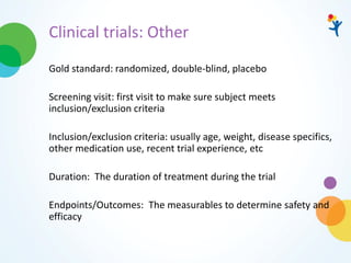 Clinical trials: Other
Gold standard: randomized, double-blind, placebo
Screening visit: first visit to make sure subject meets
inclusion/exclusion criteria
Inclusion/exclusion criteria: usually age, weight, disease specifics,
other medication use, recent trial experience, etc
Duration: The duration of treatment during the trial
Endpoints/Outcomes: The measurables to determine safety and
efficacy
 