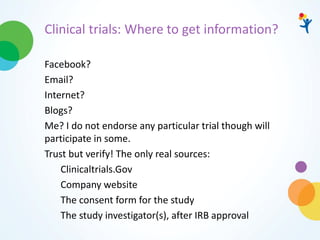 Clinical trials: Where to get information?
Facebook?
Email?
Internet?
Blogs?
Me? I do not endorse any particular trial though will
participate in some.
Trust but verify! The only real sources:
Clinicaltrials.Gov
Company website
The consent form for the study
The study investigator(s), after IRB approval
 