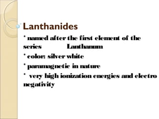 Lanthanides
* named afterthe first element of the
series Lanthanum
* color: silverwhite
* paramagnetic in nature
* very high ionization energies and electro
negativity
 