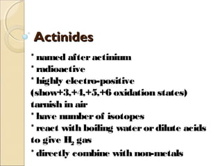 ActinidesActinides
* named afteractinium
* radioactive
* highly electro-positive
(show+3,+4,+5,+6 oxidation states)
tarnish in air
* have numberof isotopes
* react with boiling waterordilute acids
to give H2 gas
* directly combine with non-metals
 