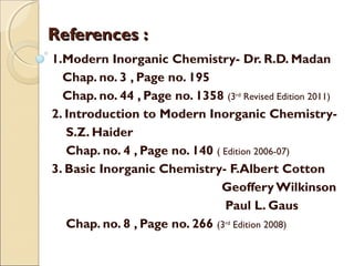 References :References :
1.Modern Inorganic Chemistry- Dr. R.D. Madan
Chap. no. 3 , Page no. 195
Chap. no. 44 , Page no. 1358 (3rd
Revised Edition 2011)
2. Introduction to Modern Inorganic Chemistry-
S.Z. Haider
Chap. no. 4 , Page no. 140 ( Edition 2006-07)
3. Basic Inorganic Chemistry- F.Albert Cotton
Geoffery Wilkinson
Paul L. Gaus
Chap. no. 8 , Page no. 266 (3rd
Edition 2008)
 