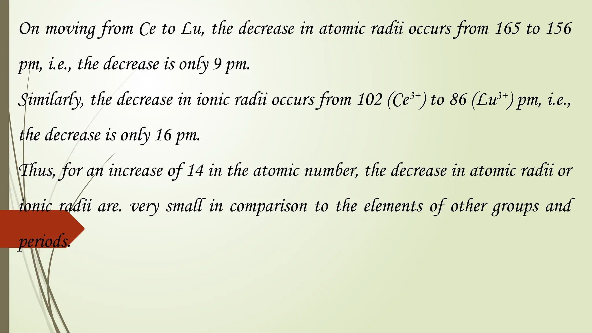 On moving from Ce to Lu, the decrease in atomic radii occurs from 165 to 156
pm, i.e., the decrease is only 9 pm.
Similarly, the decrease in ionic radii occurs from 102 (Ce3+
) to 86 (Lu3+
) pm, i.e.,
the decrease is only 16 pm.
Thus, for an increase of 14 in the atomic number, the decrease in atomic radii or
ionic radii are. very small in comparison to the elements of other groups and
periods.
 
