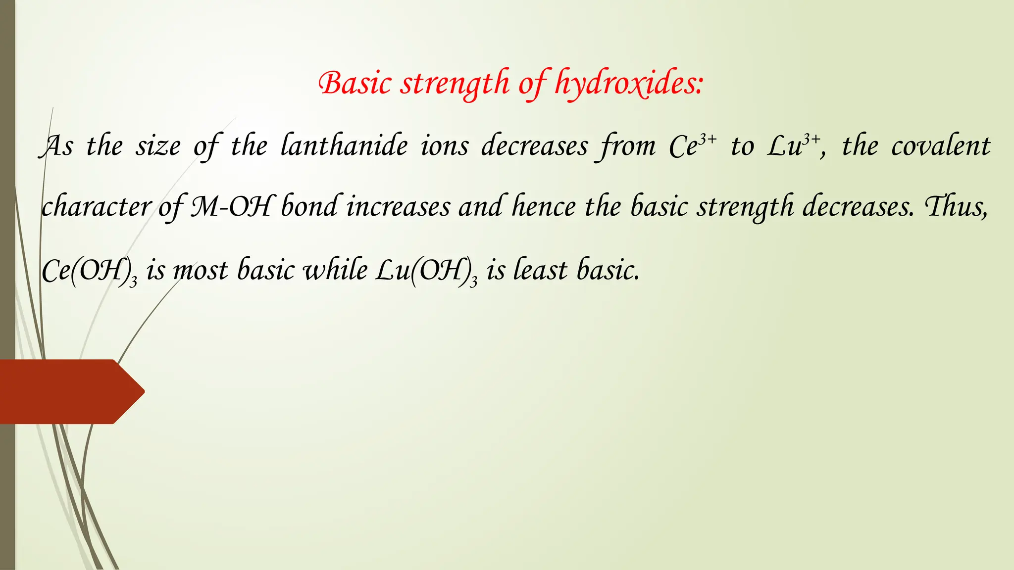 Basic strength of hydroxides:
As the size of the lanthanide ions decreases from Ce3+
to Lu3+
, the covalent
character of M-OH bond increases and hence the basic strength decreases. Thus,
Ce(OH)3 is most basic while Lu(OH)3 is least basic.
 