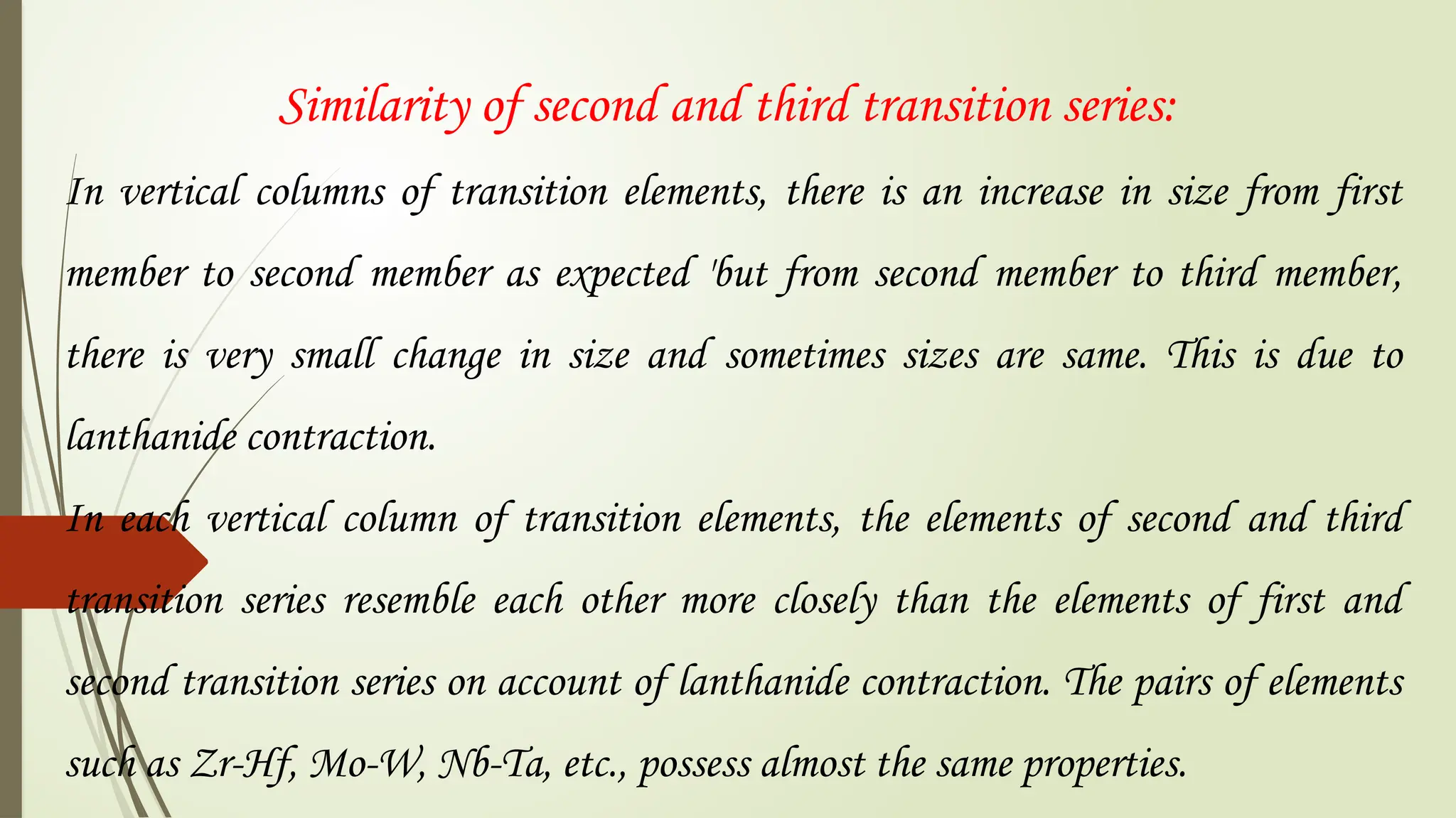 Similarity of second and third transition series:
In vertical columns of transition elements, there is an increase in size from first
member to second member as expected 'but from second member to third member,
there is very small change in size and sometimes sizes are same. This is due to
lanthanide contraction.
In each vertical column of transition elements, the elements of second and third
transition series resemble each other more closely than the elements of first and
second transition series on account of lanthanide contraction. The pairs of elements
such as Zr-Hf, Mo-W, Nb-Ta, etc., possess almost the same properties.
 