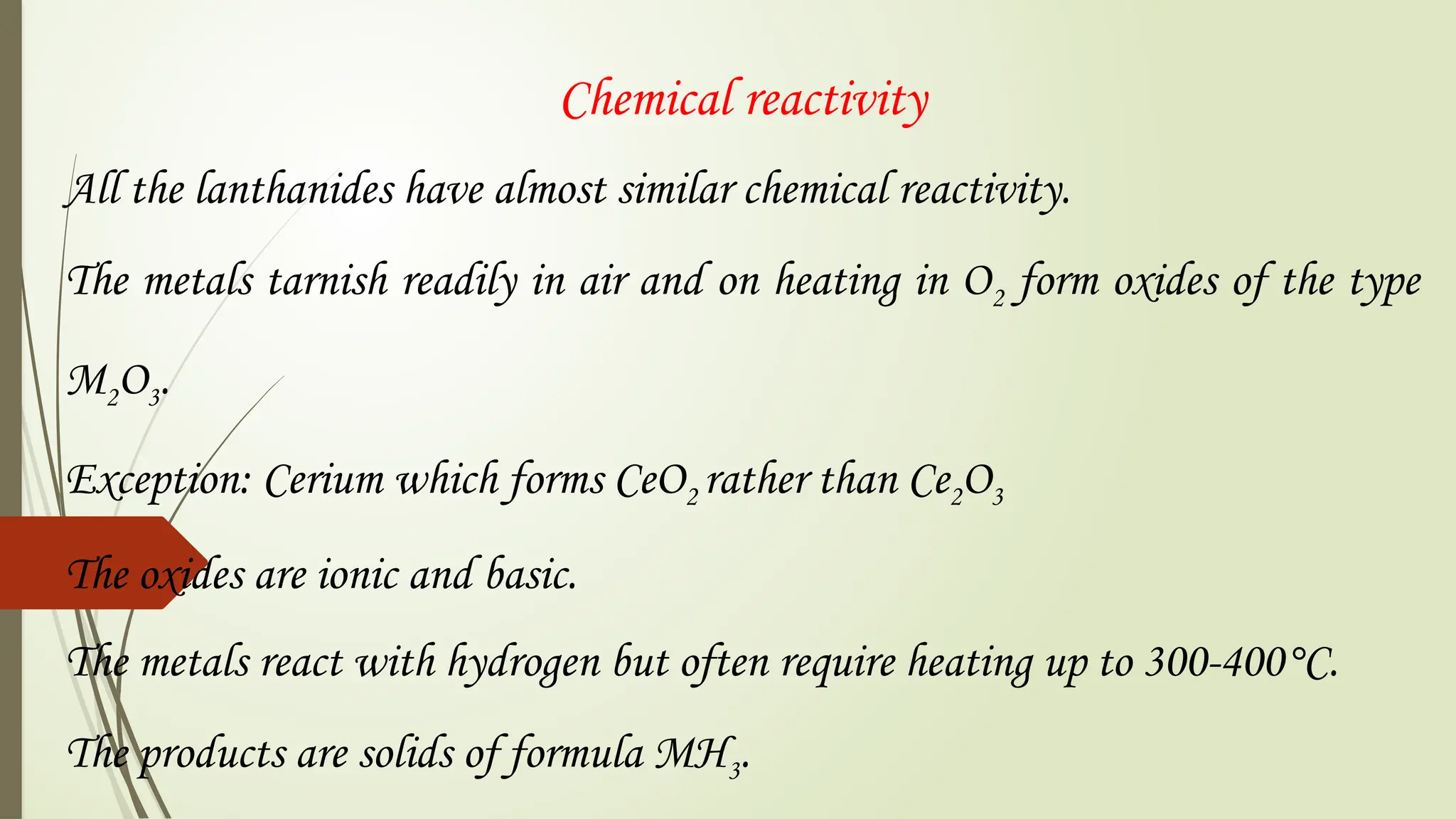 Chemical reactivity
All the lanthanides have almost similar chemical reactivity.
The metals tarnish readily in air and on heating in O2 form oxides of the type
M2O3.
Exception: Cerium which forms CeO2 rather than Ce2O3
The oxides are ionic and basic.
The metals react with hydrogen but often require heating up to 300-400°C.
The products are solids of formula MH3.
 