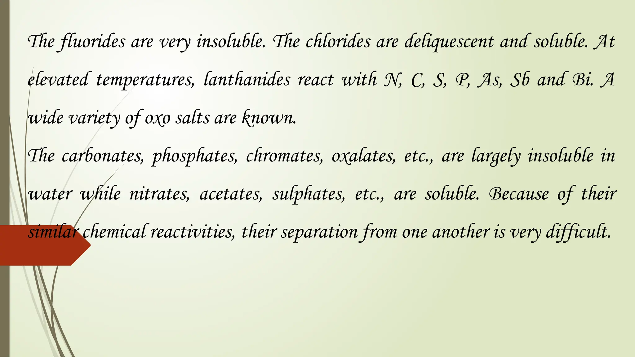 The fluorides are very insoluble. The chlorides are deliquescent and soluble. At
elevated temperatures, lanthanides react with N, C, S, P, As, Sb and Bi. A
wide variety of oxo salts are known.
The carbonates, phosphates, chromates, oxalates, etc., are largely insoluble in
water while nitrates, acetates, sulphates, etc., are soluble. Because of their
similar chemical reactivities, their separation from one another is very difficult.
 