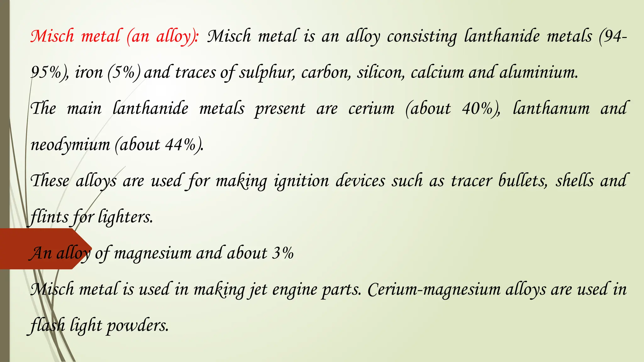 Misch metal (an alloy): Misch metal is an alloy consisting lanthanide metals (94-
95%), iron (5%) and traces of sulphur, carbon, silicon, calcium and aluminium.
The main lanthanide metals present are cerium (about 40%), lanthanum and
neodymium (about 44%).
These alloys are used for making ignition devices such as tracer bullets, shells and
flints for lighters.
An alloy of magnesium and about 3%
Misch metal is used in making jet engine parts. Cerium-magnesium alloys are used in
flash light powders.
 