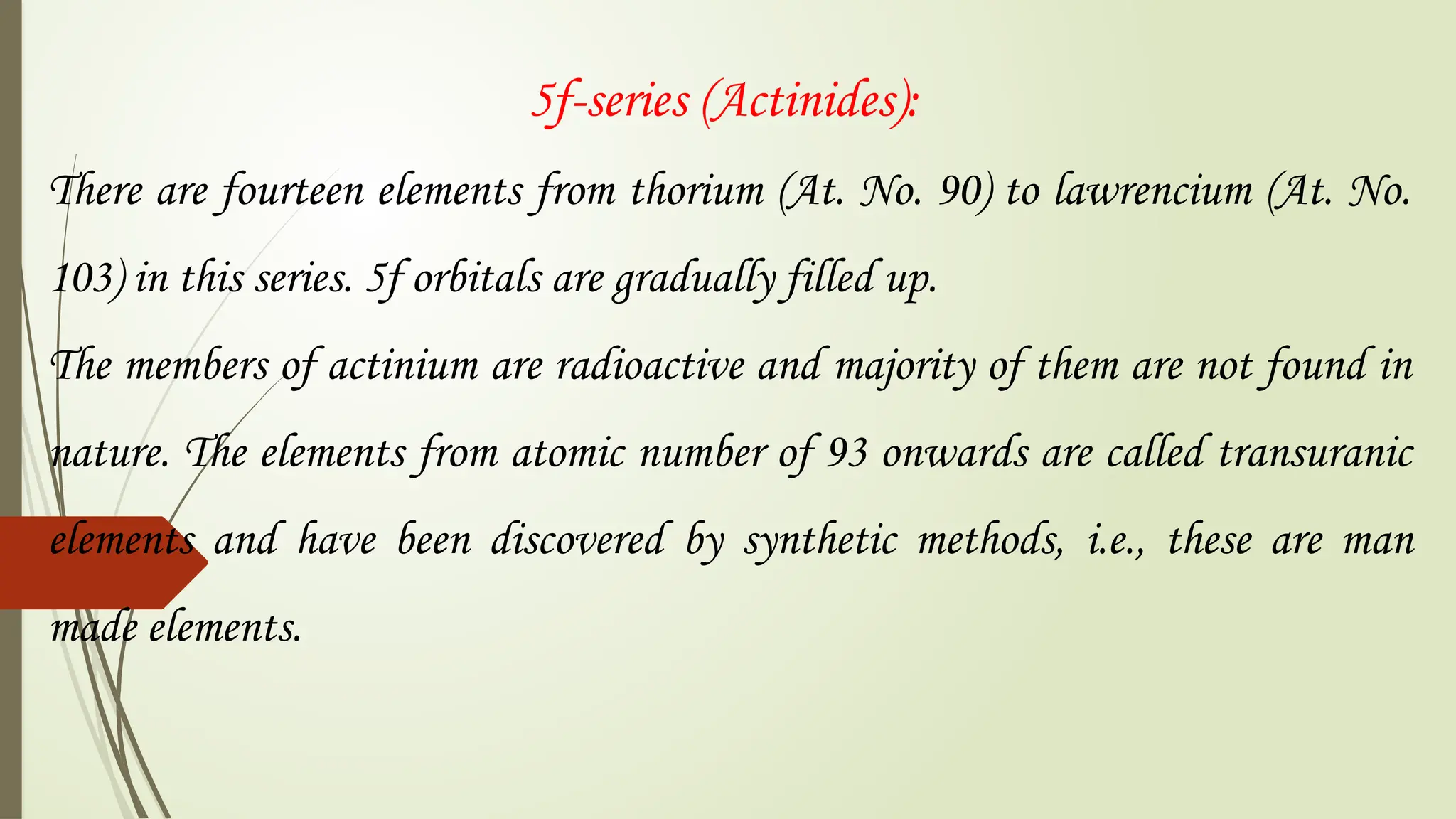 5f-series (Actinides):
There are fourteen elements from thorium (At. No. 90) to lawrencium (At. No.
103) in this series. 5f orbitals are gradually filled up.
The members of actinium are radioactive and majority of them are not found in
nature. The elements from atomic number of 93 onwards are called transuranic
elements and have been discovered by synthetic methods, i.e., these are man
made elements.
 