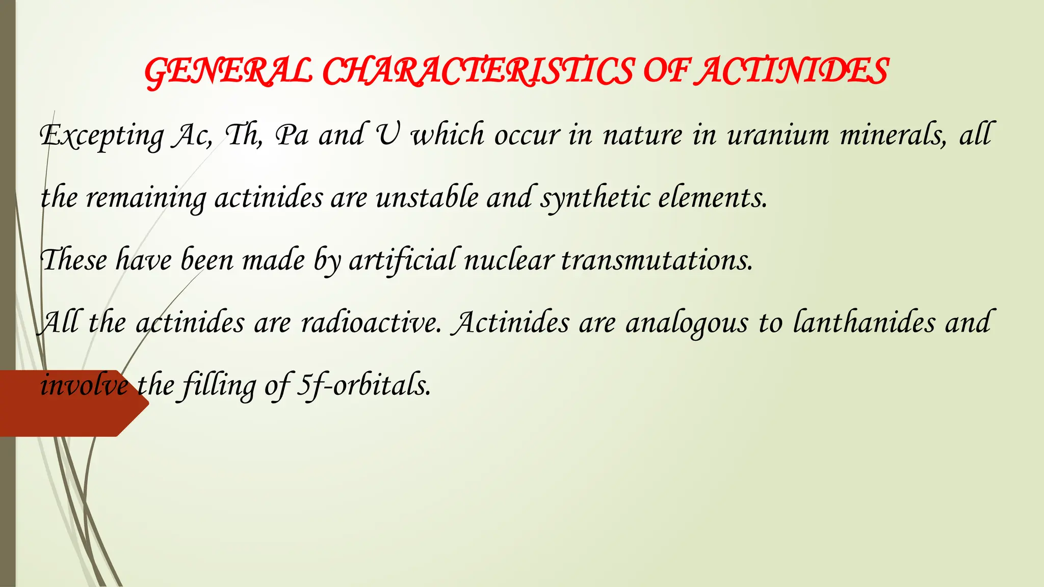 GENERAL CHARACTERISTICS OF ACTINIDES
Excepting Ac, Th, Pa and U which occur in nature in uranium minerals, all
the remaining actinides are unstable and synthetic elements.
These have been made by artificial nuclear transmutations.
All the actinides are radioactive. Actinides are analogous to lanthanides and
involve the filling of 5f-orbitals.
 