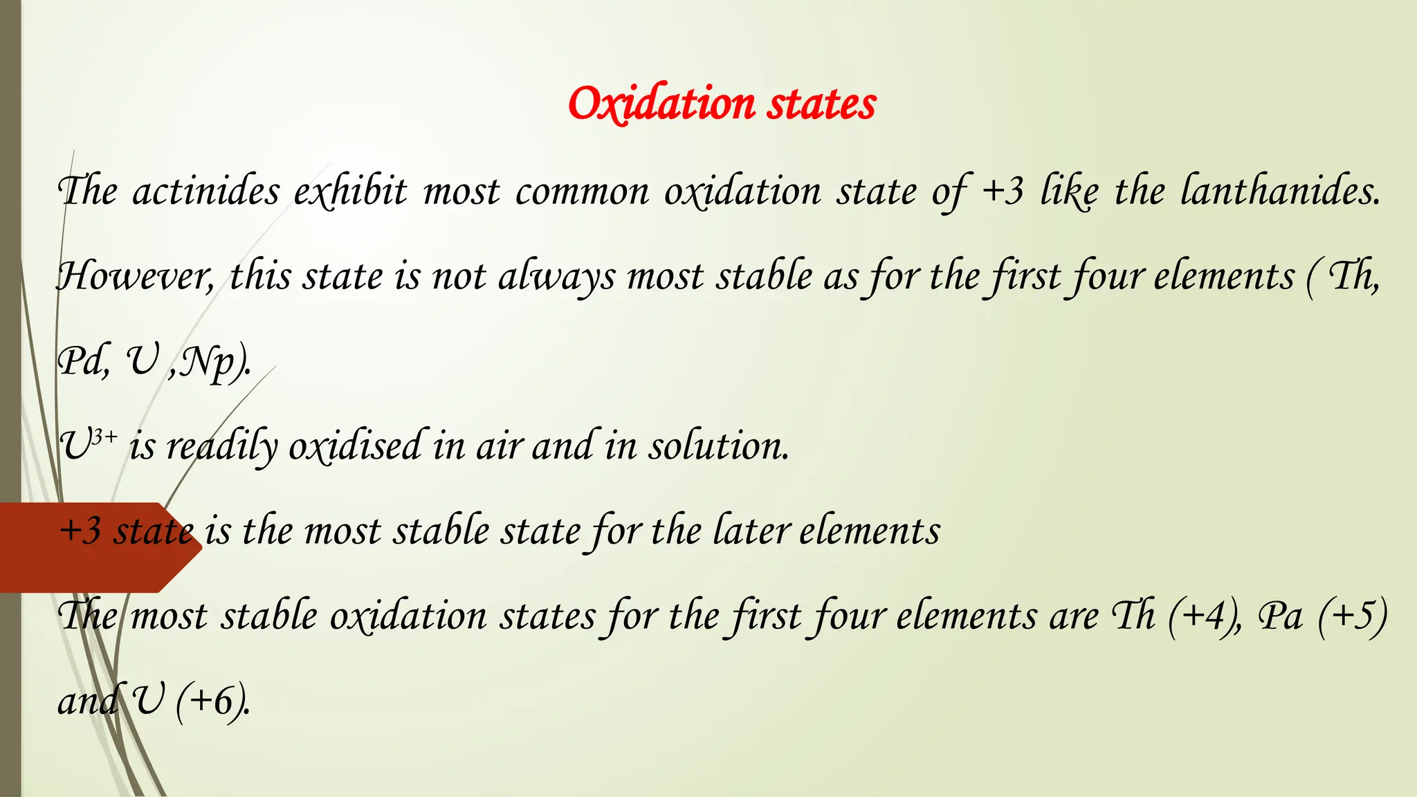 Oxidation states
The actinides exhibit most common oxidation state of +3 like the lanthanides.
However, this state is not always most stable as for the first four elements ( Th,
Pd, U ,Np).
U3+
is readily oxidised in air and in solution.
+3 state is the most stable state for the later elements
The most stable oxidation states for the first four elements are Th (+4), Pa (+5)
and U (+6).
 