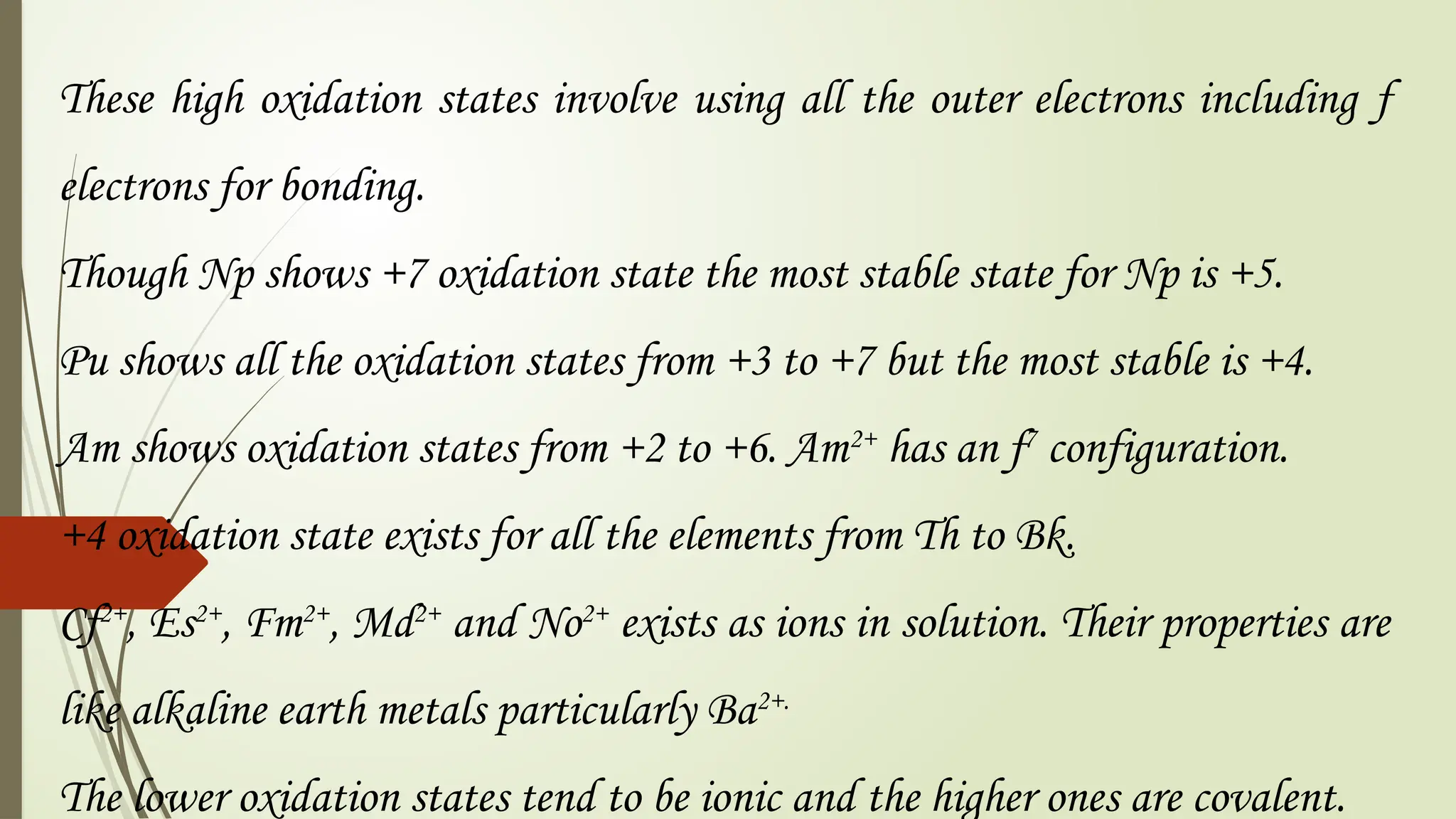 These high oxidation states involve using all the outer electrons including f
electrons for bonding.
Though Np shows +7 oxidation state the most stable state for Np is +5.
Pu shows all the oxidation states from +3 to +7 but the most stable is +4.
Am shows oxidation states from +2 to +6. Am2+
has an f7
configuration.
+4 oxidation state exists for all the elements from Th to Bk.
Cf2+
, Es2+
, Fm2+
, Md2+
and No2+
exists as ions in solution. Their properties are
like alkaline earth metals particularly Ba2+.
The lower oxidation states tend to be ionic and the higher ones are covalent.
 