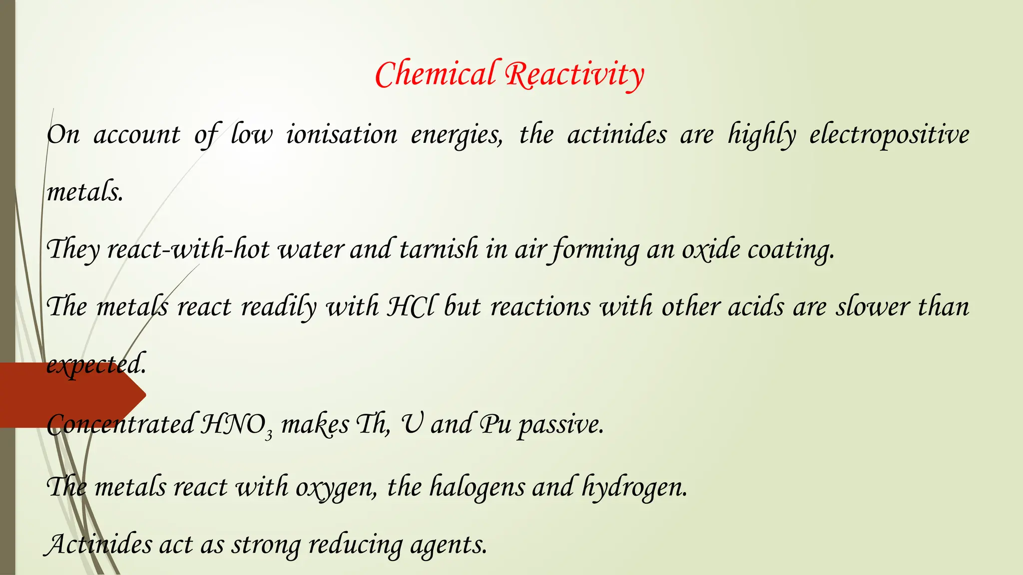 Chemical Reactivity
On account of low ionisation energies, the actinides are highly electropositive
metals.
They react-with-hot water and tarnish in air forming an oxide coating.
The metals react readily with HCl but reactions with other acids are slower than
expected.
Concentrated HNO3 makes Th, U and Pu passive.
The metals react with oxygen, the halogens and hydrogen.
Actinides act as strong reducing agents.
 