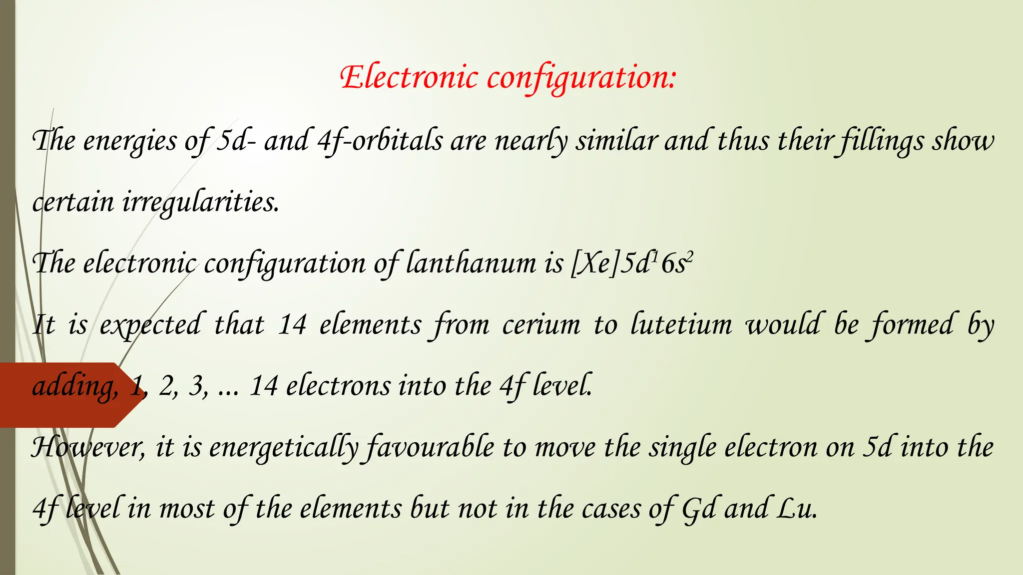Electronic configuration:
The energies of 5d- and 4f-orbitals are nearly similar and thus their fillings show
certain irregularities.
The electronic configuration of lanthanum is [Xe]5d1
6s2
It is expected that 14 elements from cerium to lutetium would be formed by
adding, 1, 2, 3, ... 14 electrons into the 4f level.
However, it is energetically favourable to move the single electron on 5d into the
4f level in most of the elements but not in the cases of Gd and Lu.
 