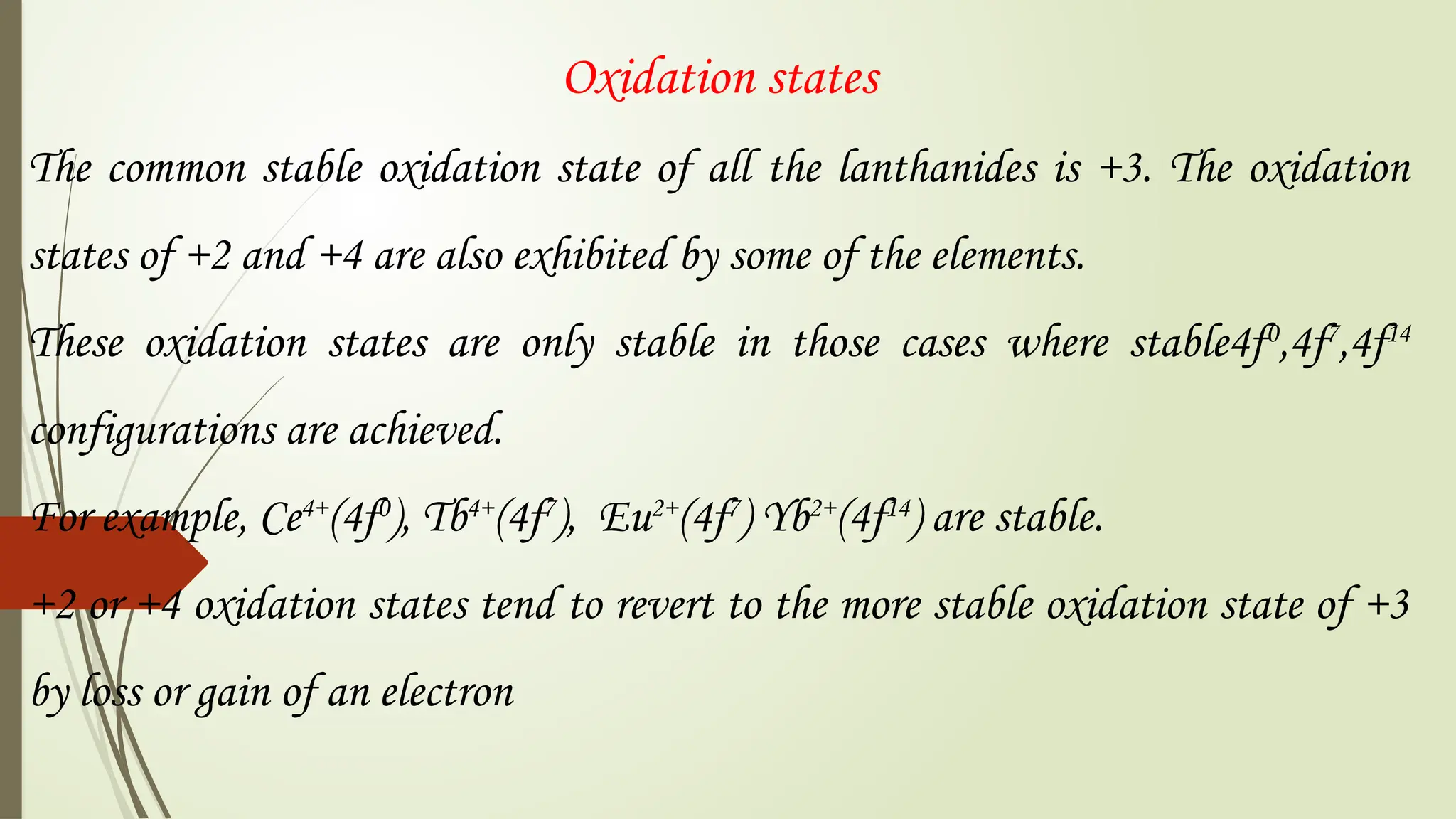 Oxidation states
The common stable oxidation state of all the lanthanides is +3. The oxidation
states of +2 and +4 are also exhibited by some of the elements.
These oxidation states are only stable in those cases where stable4f0
,4f7
,4f14
configurations are achieved.
For example, Ce4+
(4f0
), Tb4+
(4f7
), Eu2+
(4f7
) Yb2+
(4f14
) are stable.
+2 or +4 oxidation states tend to revert to the more stable oxidation state of +3
by loss or gain of an electron
 