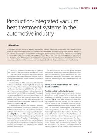    973-2016 heat processing
Vacuum Technology REPORTS
Production-integrated vacuum
heat treatment systems in the
automotive industry
by Klaus Löser
To secure the required properties of highly stressed parts from the automotive industry these parts need to be heat
treated, in many cases case hardened. This is traditionally performed in central hardening shops. However, the separa-
tion between machining and heat treatment involves great efforts regarding transport and buffering of parts leading
to extended throughput times and therefore additional costs. The use of modern vacuum heat treatment technologies
and the introduction of flexible, modular heat treatment systems allows for the integration of heat treatment into the
mechanical production environment, and as of recently also directly into the process chain of part manufacturing.
F
or decades, the industry has addressed the challenge
to produce high performance components in a cost-
effective manner, maintaining lean inventories and
highly reproducible quality. One way to meet this target is
to integrate heat treatment into the mechanical production
line of components.
For almost 20 years, it has been possible to integrate
heat treatment into the machining facility by applying
the technology of Low Pressure Carburizing (LPC) and
High Pressure Gas Quenching (HPGQ). After soft machin-
ing, the components are collected into larger batches and
treated with LPC- and HPGQ-technology [1]. Thereby, all
components are loaded on large multi-layered batches and
buffered in front of the heat treatment system. After case
hardening, the batches are collected in buffers again. The
components must be singularized and moved to individual
hard machining lines (Fig. 1a).
An alternative form of production, however, is to directly
integrate heat treatment into the production line [2]. This
enables synchronization with soft machining operations,
leading to more efficient and ecological production pro-
cesses (Fig. 1b). The goal of this integration is the so-called
One-piece-flow, characterized by a single-layer loading of
the parts on a fixture. This allows the part-adapted heat
treatment of components, which on the one hand reduces
process time and improves productivity and on the other
hand leads to an increase in part quality in terms of reduced
hardening distortion [3–4].
This article describes two methods of heat treatment
integration in order to support modern production strate-
gies. The corresponding systems are described and com-
pared. Practical examples from different users operating
such kind of technology in the automotive industry are
presented.
PRODUCTION-INTEGRATED HEAT TREAT-
MENT SYSTEMS
Flexible, modular multi-chamber system
Flexible, modular plant systems such as the system
ModulTherm of ALD Vacuum Technologies GmbH have
established themselves in the market for large-scale heat
treatment (Fig. 2). These plants feature up to twelve sepa-
rate treatment chambers, arranged in a row. A transport
module, moving on rails, supplies the plant with charges.
Heat treatment is performed in the treatment cham-
bers, i. e. when case hardening gear parts, heating,
carburizing, diffusing and in some cases lowering to
hardening temperature. The treatment chambers are
cold wall furnaces, which means the chambers do not
radiate heat to the exterior. They always remain under
vacuum/nitrogen and process temperature. The cham-
bers require neither heating nor formation during idle
times. They are ready for operation shortly after they
are switched on. The transport module consists of a
transport chamber with an installed fork lift system and
 